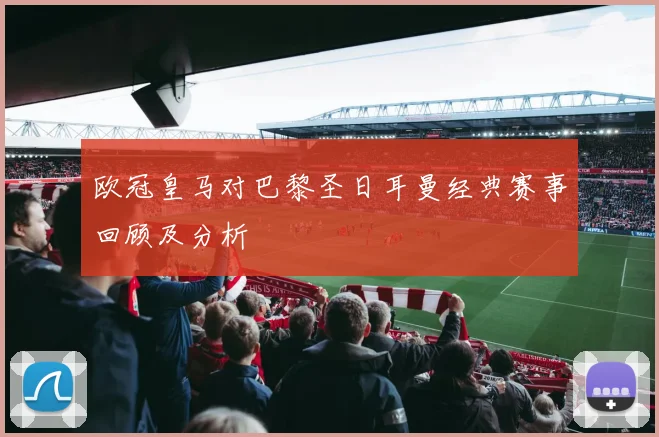 欧冠皇马对巴黎圣日耳曼经典赛事回顾及分析