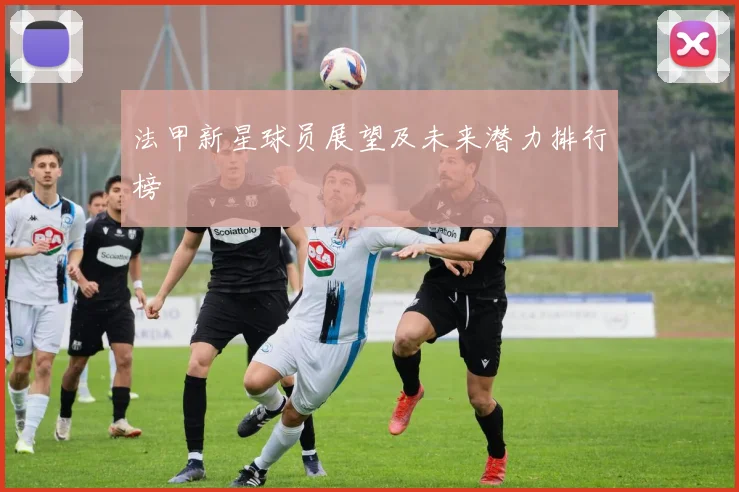 法甲新星球员展望及未来潜力排行榜