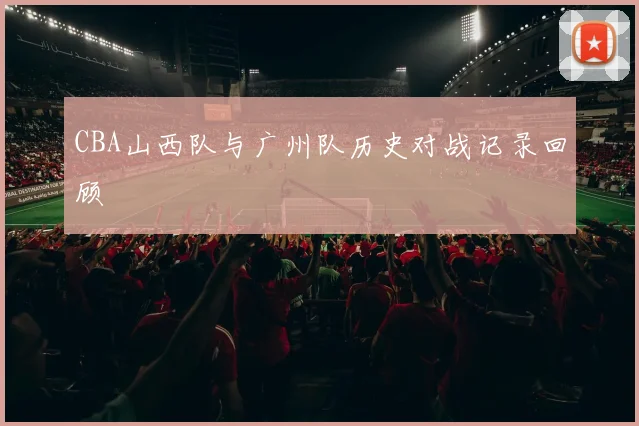 CBA山西队与广州队历史对战记录回顾