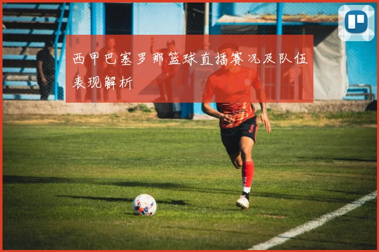 西甲巴塞罗那篮球直播赛况及队伍表现解析