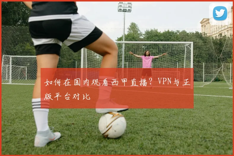 如何在国内观看西甲直播？VPN与正版平台对比