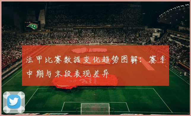 法甲比赛数据变化趋势图解：赛季中期与末段表现差异